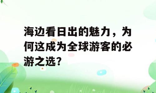 海边看日出的魅力，为何这成为全球游客的必游之选？