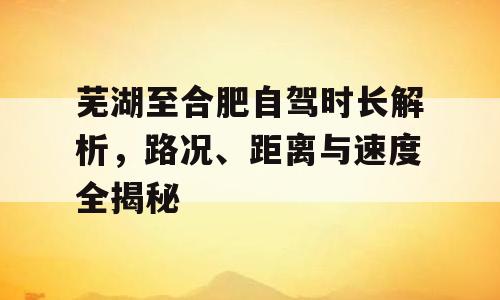 芜湖至合肥自驾时长解析，路况、距离与速度全揭秘