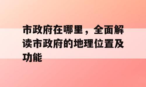市政府在哪里，全面解读市政府的地理位置及功能