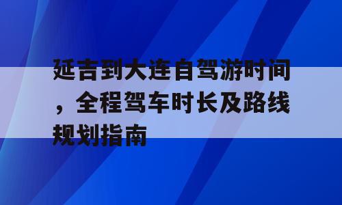 延吉到大连自驾游时间，全程驾车时长及路线规划指南