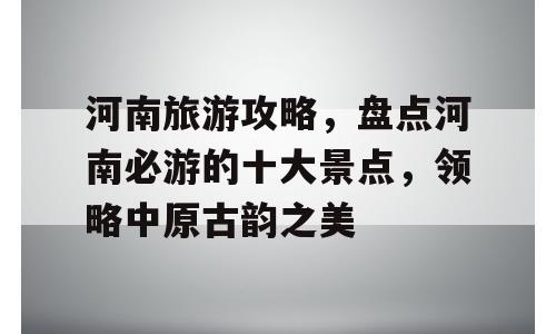 河南旅游攻略，盘点河南必游的十大景点，领略中原古韵之美