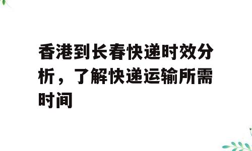 香港到长春快递时效分析，了解快递运输所需时间