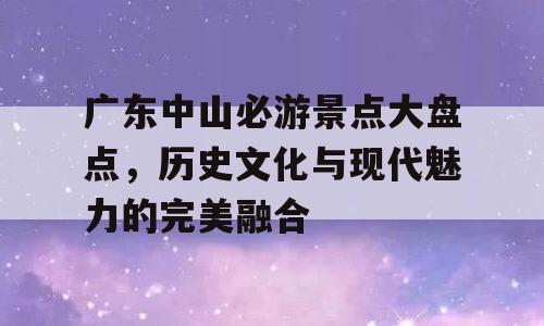 广东中山必游景点大盘点，历史文化与现代魅力的完美融合