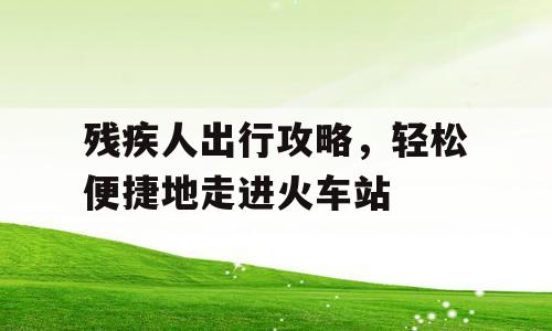 残疾人出行攻略，轻松便捷地走进火车站
