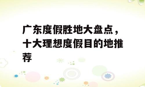 广东度假胜地大盘点，十大理想度假目的地推荐
