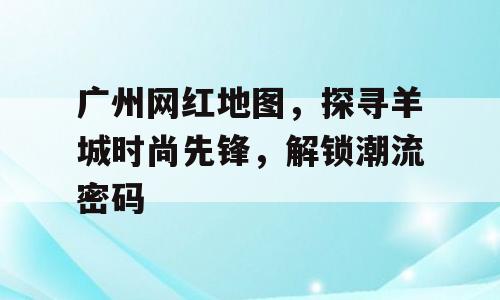广州网红地图，探寻羊城时尚先锋，解锁潮流密码