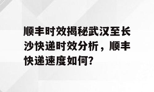 顺丰时效揭秘武汉至长沙快递时效分析，顺丰快递速度如何？