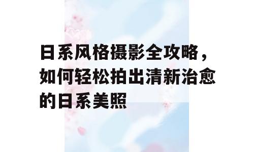 日系风格摄影全攻略，如何轻松拍出清新治愈的日系美照
