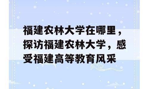 福建农林大学在哪里，探访福建农林大学，感受福建高等教育风采