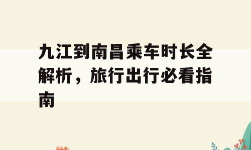 九江到南昌乘车时长全解析，旅行出行必看指南