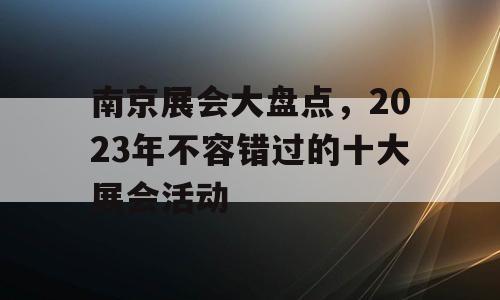 南京展会大盘点，2023年不容错过的十大展会活动