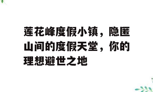 莲花峰度假小镇，隐匿山间的度假天堂，你的理想避世之地