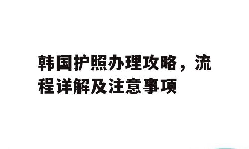 韩国护照办理攻略，流程详解及注意事项