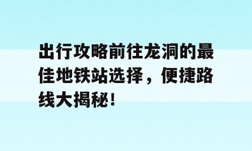 出行攻略前往龙洞的最佳地铁站选择，便捷路线大揭秘！