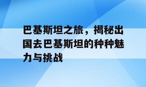 巴基斯坦之旅，揭秘出国去巴基斯坦的种种魅力与挑战