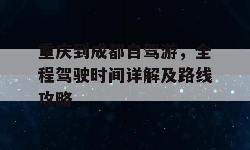 重庆到成都自驾游，全程驾驶时间详解及路线攻略