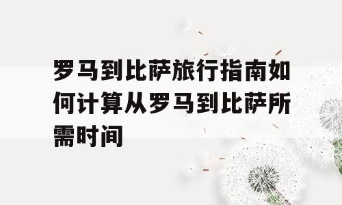 罗马到比萨旅行指南如何计算从罗马到比萨所需时间