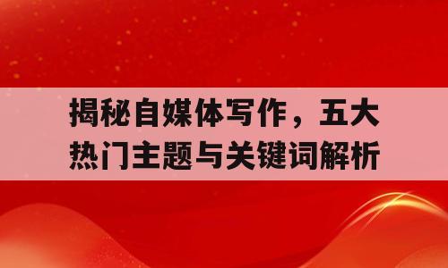 揭秘自媒体写作，五大热门主题与关键词解析