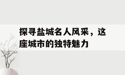 探寻盐城名人风采，这座城市的独特魅力