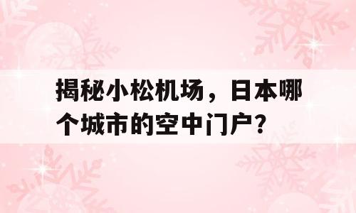 揭秘小松机场，日本哪个城市的空中门户？