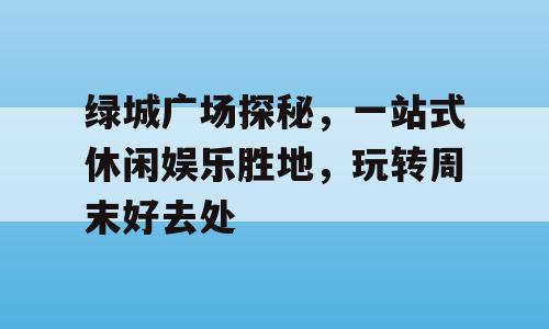 绿城广场探秘，一站式休闲娱乐胜地，玩转周末好去处