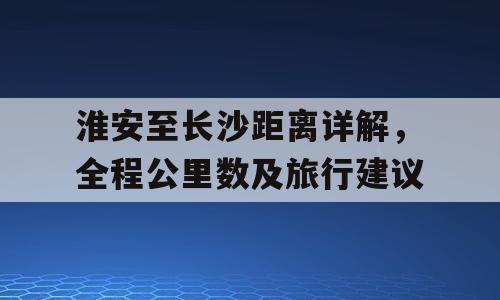 淮安至长沙距离详解，全程公里数及旅行建议