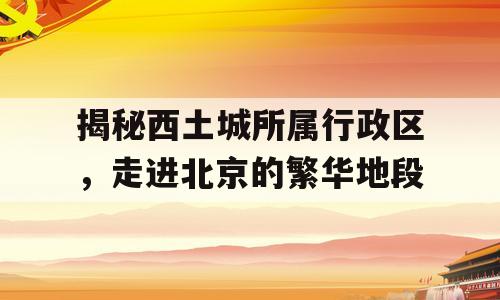 揭秘西土城所属行政区，走进北京的繁华地段