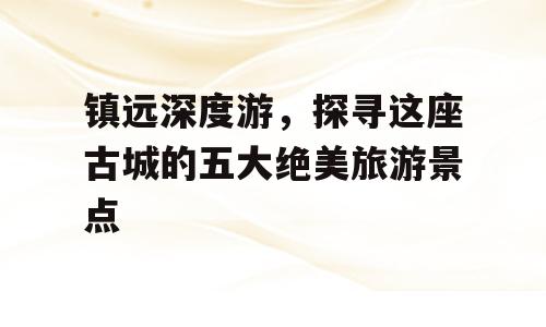镇远深度游，探寻这座古城的五大绝美旅游景点