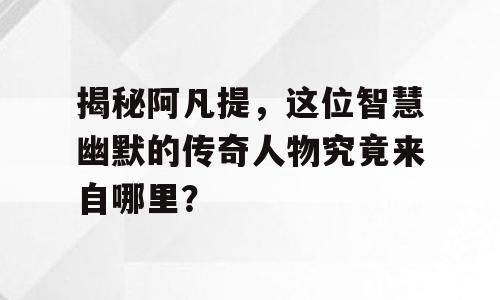 揭秘阿凡提，这位智慧幽默的传奇人物究竟来自哪里？