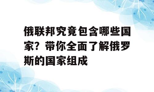 俄联邦究竟包含哪些国家？带你全面了解俄罗斯的国家组成