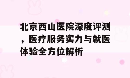 北京西山医院深度评测，医疗服务实力与就医体验全方位解析