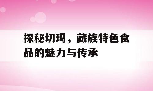 探秘切玛，藏族特色食品的魅力与传承