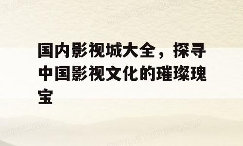 国内影视城大全，探寻中国影视文化的璀璨瑰宝