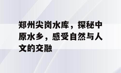 郑州尖岗水库，探秘中原水乡，感受自然与人文的交融