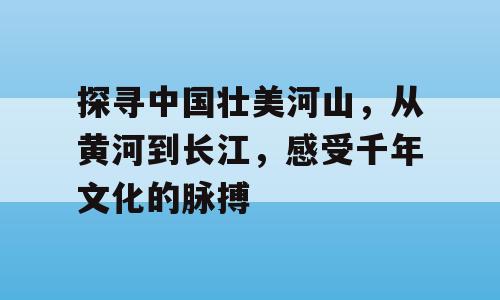 探寻中国壮美河山，从黄河到长江，感受千年文化的脉搏