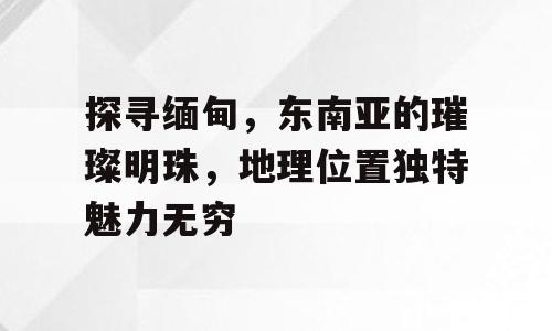 探寻缅甸，东南亚的璀璨明珠，地理位置独特魅力无穷