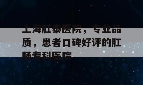 上海肛泰医院，专业品质，患者口碑好评的肛肠专科医院