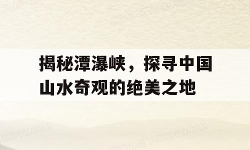 揭秘潭瀑峡，探寻中国山水奇观的绝美之地