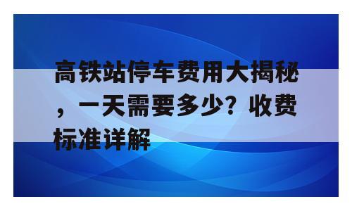 高铁站停车费用大揭秘，一天需要多少？收费标准详解