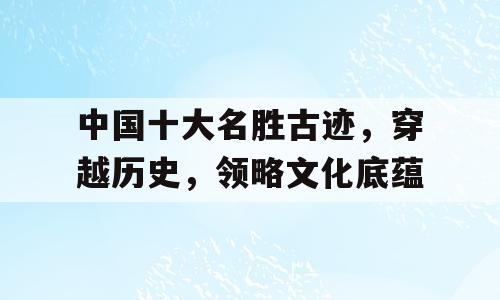 中国十大名胜古迹，穿越历史，领略文化底蕴