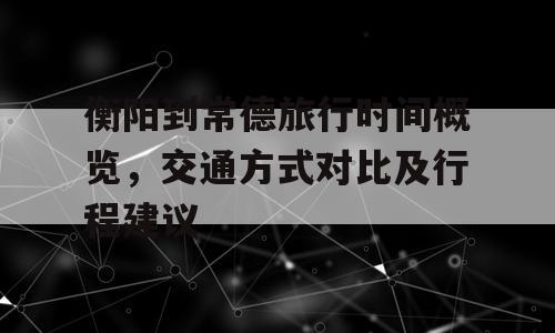 衡阳到常德旅行时间概览，交通方式对比及行程建议