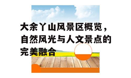 大余丫山风景区概览，自然风光与人文景点的完美融合