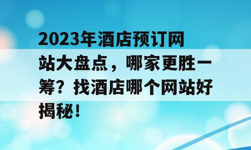 2023年酒店预订网站大盘点，哪家更胜一筹？找酒店哪个网站好揭秘！