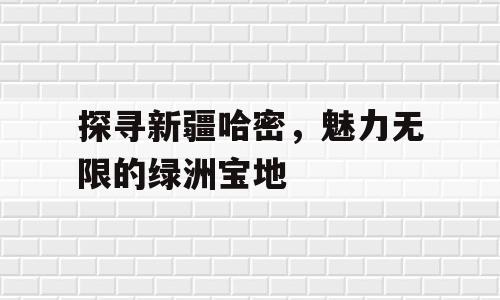 探寻新疆哈密，魅力无限的绿洲宝地