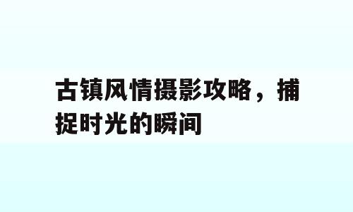 古镇风情摄影攻略，捕捉时光的瞬间