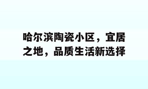 哈尔滨陶瓷小区，宜居之地，品质生活新选择