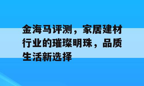 金海马评测，家居建材行业的璀璨明珠，品质生活新选择