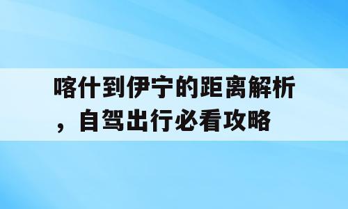 喀什到伊宁的距离解析，自驾出行必看攻略