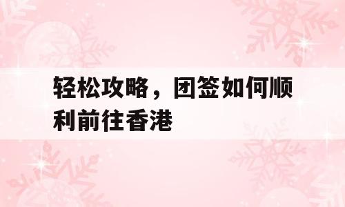 轻松攻略，团签如何顺利前往香港