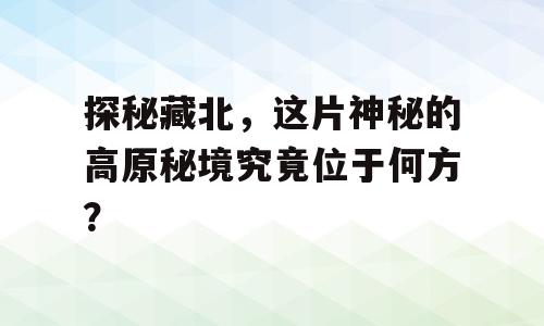 探秘藏北，这片神秘的高原秘境究竟位于何方？